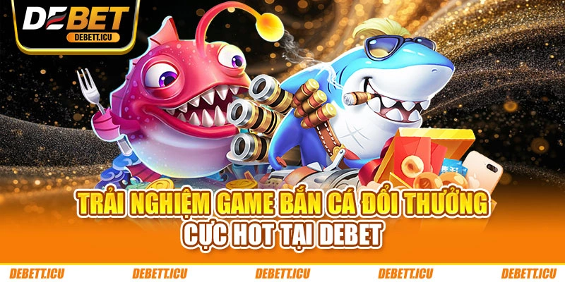Trải nghiệm game bắn cá đổi thưởng cực hot tại DEBET